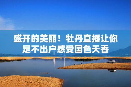 盛开的美丽！牡丹直播让你足不出户感受国色天香