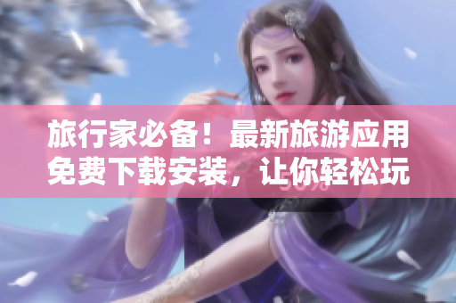 旅行家必备！最新旅游应用免费下载安装，让你轻松玩转全球奇妙风景