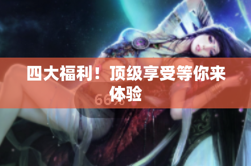 四大福利！顶级享受等你来体验