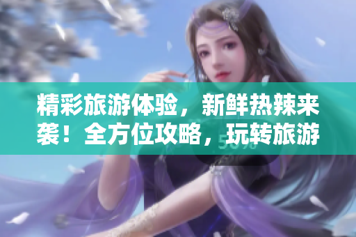精彩旅游体验，新鲜热辣来袭！全方位攻略，玩转旅游圈！