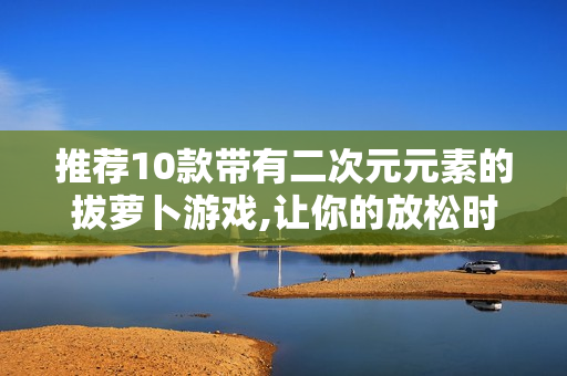 推荐10款带有二次元元素的拔萝卜游戏,让你的放松时光更有趣！