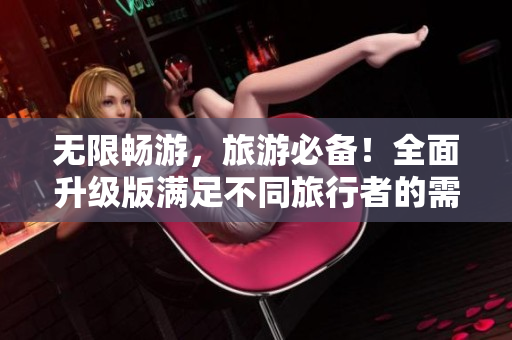 无限畅游，旅游必备！全面升级版满足不同旅行者的需求！