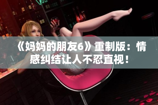 《妈妈的朋友6》重制版：情感纠结让人不忍直视！