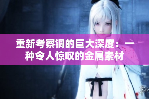 重新考察铜的巨大深度：一种令人惊叹的金属素材