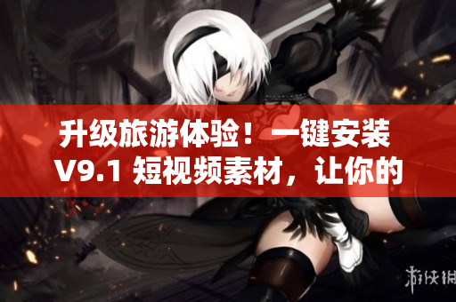 升级旅游体验！一键安装 V9.1 短视频素材，让你的旅行更精彩