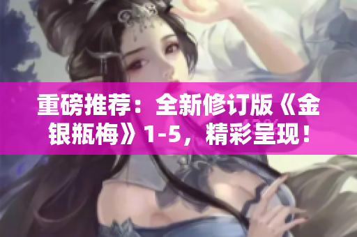 重磅推荐：全新修订版《金银瓶梅》1-5，精彩呈现！