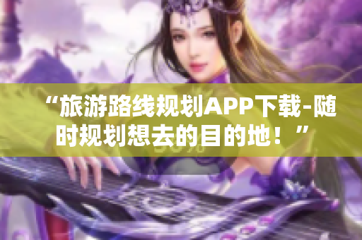 “旅游路线规划APP下载-随时规划想去的目的地！”