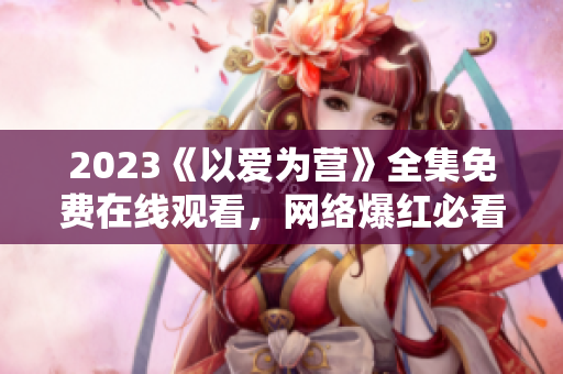 2023《以爱为营》全集免费在线观看，网络爆红必看情感剧