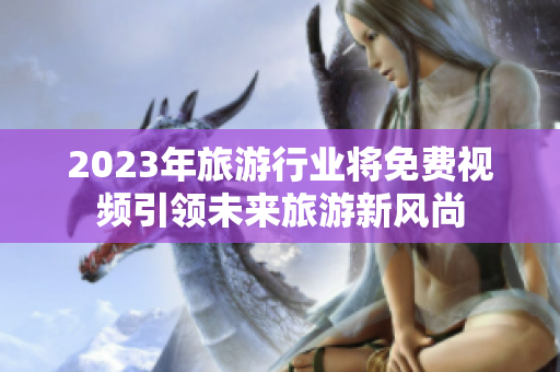 2023年旅游行业将免费视频引领未来旅游新风尚