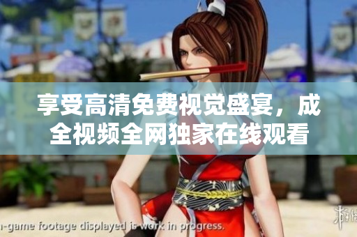 享受高清免费视觉盛宴，成全视频全网独家在线观看