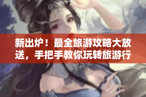 新出炉！最全旅游攻略大放送，手把手教你玩转旅游行业