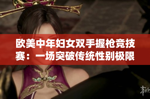 欧美中年妇女双手握枪竞技赛：一场突破传统性别极限的赛事