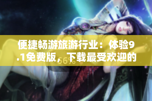 便捷畅游旅游行业：体验9.1免费版，下载最受欢迎的应用程序