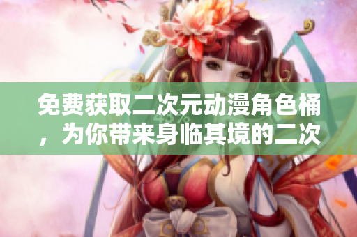 免费获取二次元动漫角色桶，为你带来身临其境的二次元世界