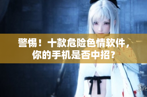 警惕！十款危险色情软件，你的手机是否中招？