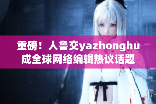 重磅！人鲁交yazhonghu成全球网络编辑热议话题