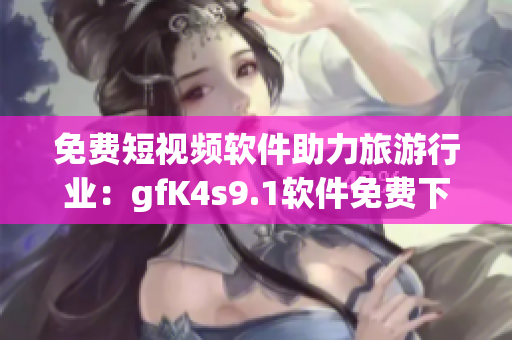 免费短视频软件助力旅游行业：gfK4s9.1软件免费下载、安装！