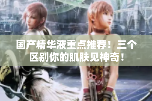 国产精华液重点推荐！三个区别你的肌肤见神奇！