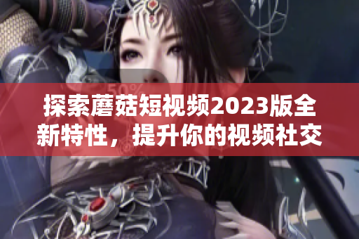 探索蘑菇短视频2023版全新特性，提升你的视频社交体验！