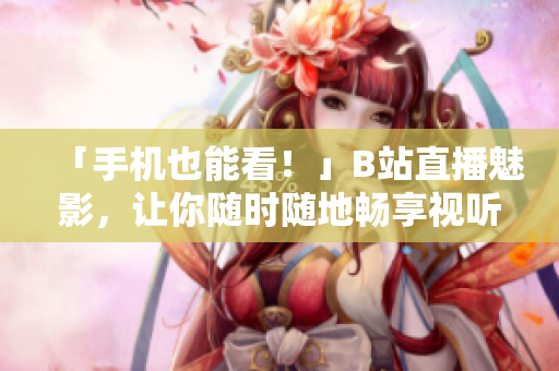 「手机也能看！」B站直播魅影，让你随时随地畅享视听！