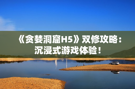 《贪婪洞窟H5》双修攻略：沉浸式游戏体验！