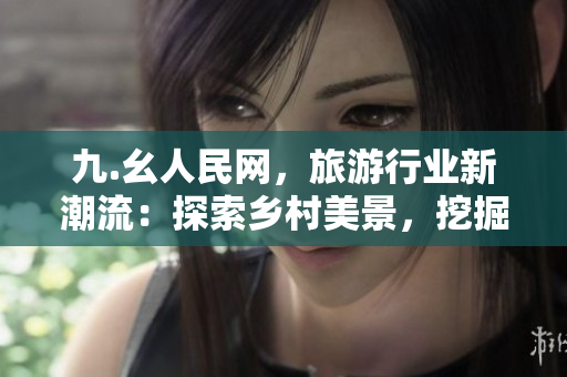 九.幺人民网，旅游行业新潮流：探索乡村美景，挖掘乡村文化