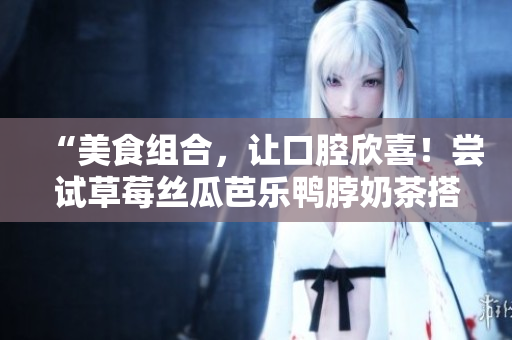 “美食组合，让口腔欣喜！尝试草莓丝瓜芭乐鸭脖奶茶搭配”
