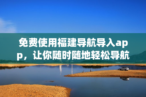 免费使用福建导航导入app，让你随时随地轻松导航
