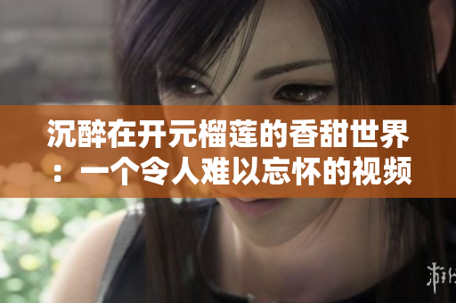 沉醉在开元榴莲的香甜世界：一个令人难以忘怀的视频