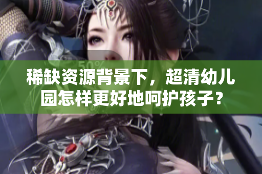 稀缺资源背景下，超清幼儿园怎样更好地呵护孩子？