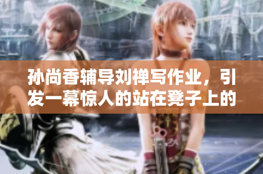 孙尚香辅导刘禅写作业，引发一幕惊人的站在凳子上的场景