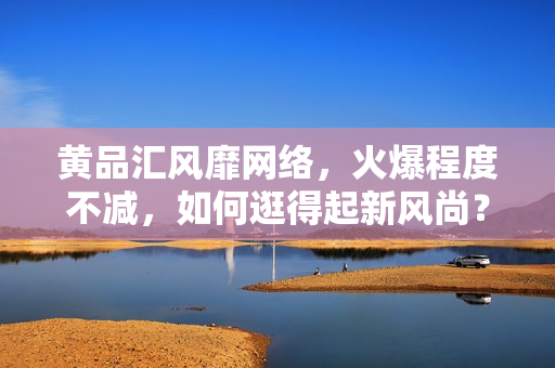 黄品汇风靡网络，火爆程度不减，如何逛得起新风尚？