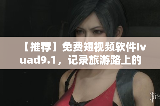 【推荐】免费短视频软件Ivuad9.1，记录旅游路上的精彩瞬间