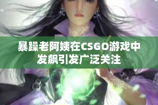 暴躁老阿姨在CSGO游戏中发飙引发广泛关注