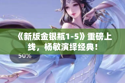 《新版金银瓶1-5》重磅上线，杨敏演绎经典！