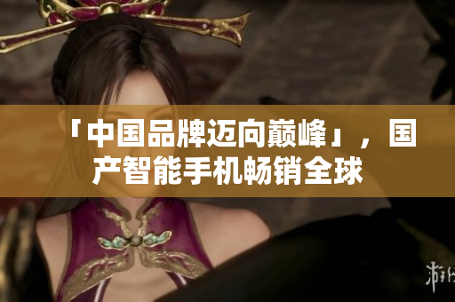 「中国品牌迈向巅峰」，国产智能手机畅销全球