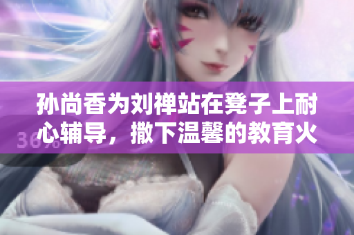 孙尚香为刘禅站在凳子上耐心辅导，撒下温馨的教育火种