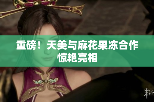 重磅！天美与麻花果冻合作惊艳亮相