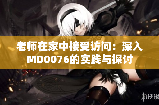 老师在家中接受访问：深入MD0076的实践与探讨