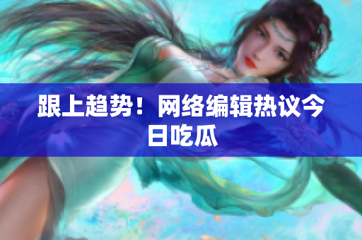 跟上趋势！网络编辑热议今日吃瓜