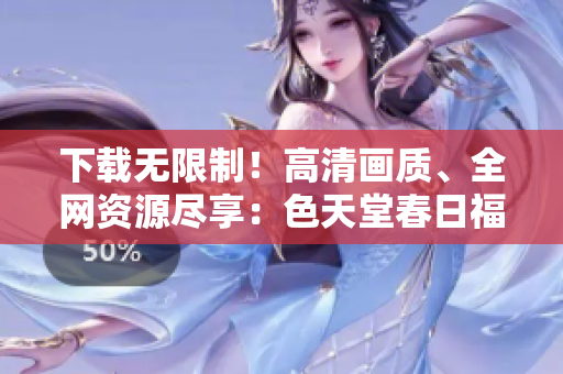 下载无限制！高清画质、全网资源尽享：色天堂春日福利！