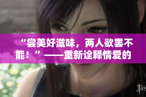 “尝美好滋味，两人欲罢不能！”——重新诠释情爱的甜蜜。