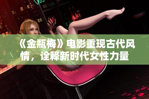 《金瓶梅》电影重现古代风情，诠释新时代女性力量