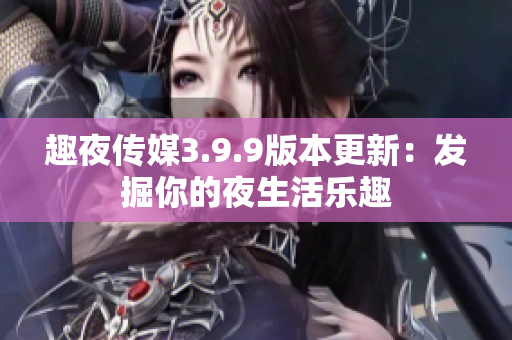 趣夜传媒3.9.9版本更新：发掘你的夜生活乐趣