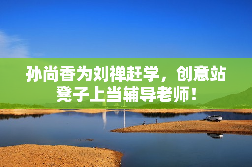 孙尚香为刘禅赶学，创意站凳子上当辅导老师！