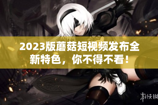2023版蘑菇短视频发布全新特色，你不得不看！