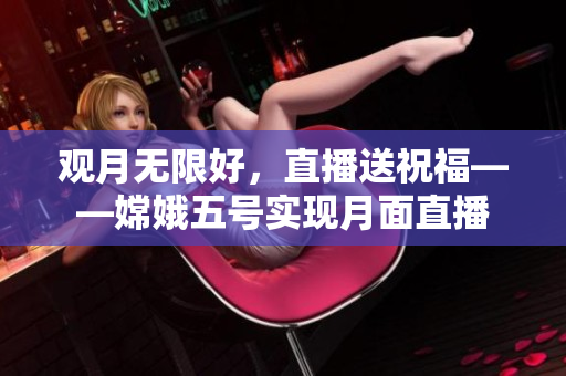 观月无限好，直播送祝福——嫦娥五号实现月面直播