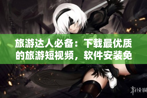 旅游达人必备：下载最优质的旅游短视频，软件安装免费！
