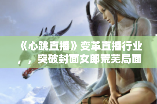 《心跳直播》变革直播行业，，突破封面女郎荒芜局面！