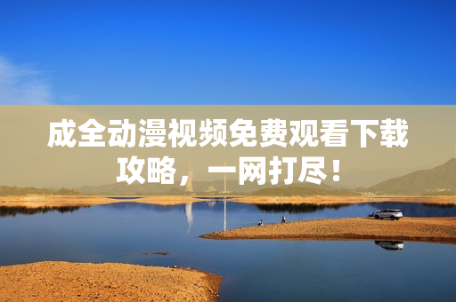 成全动漫视频免费观看下载攻略，一网打尽！